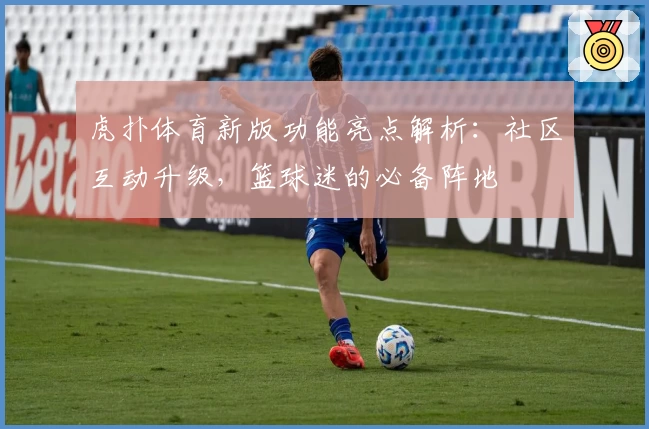 虎扑体育新版功能亮点解析：社区互动升级，篮球迷的必备阵地