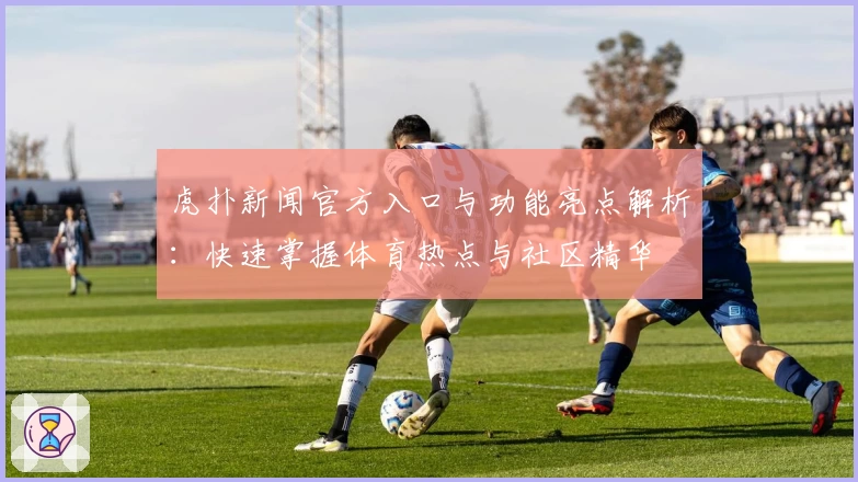 虎扑新闻官方入口与功能亮点解析：快速掌握体育热点与社区精华