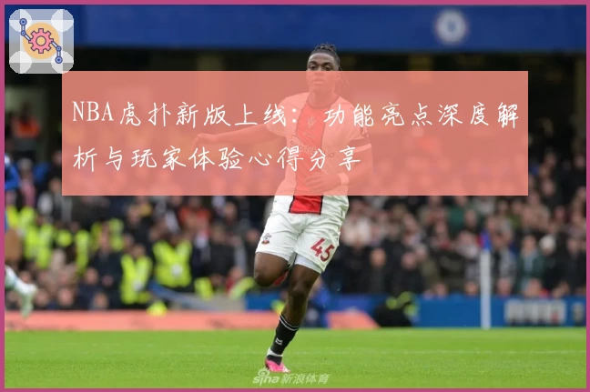NBA虎扑新版上线：功能亮点深度解析与玩家体验心得分享