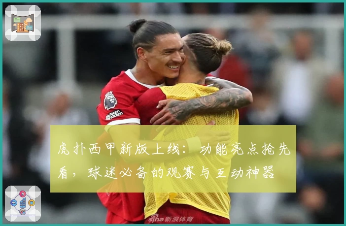 虎扑西甲新版上线：功能亮点抢先看，球迷必备的观赛与互动神器