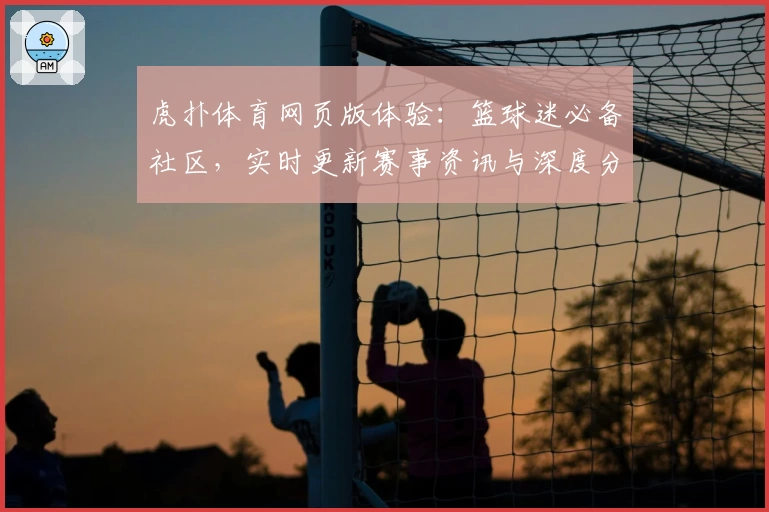 虎扑体育网页版体验：篮球迷必备社区，实时更新赛事资讯与深度分析