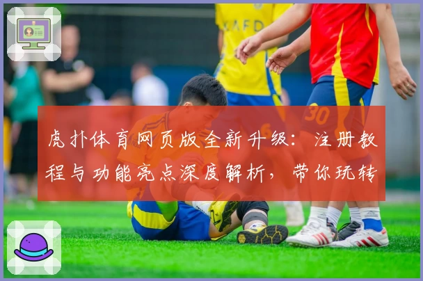 虎扑体育网页版全新升级：注册教程与功能亮点深度解析，带你玩转体育迷心中的交流圣地