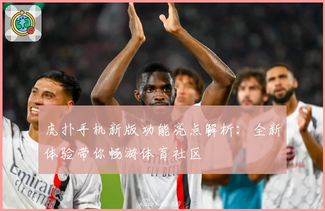 虎扑手机新版功能亮点解析：全新体验带你畅游体育社区