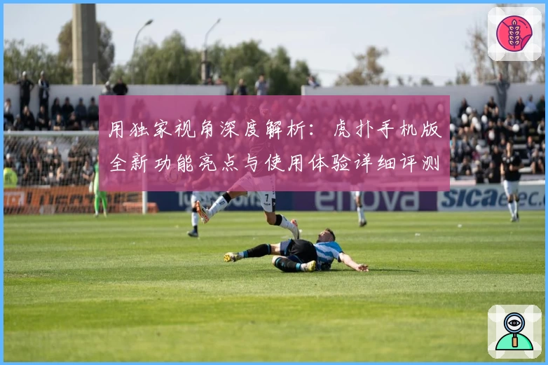 用独家视角深度解析:虎扑手机版全新功能亮点与使用体验详细评测