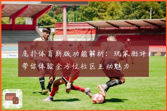 虎扑体育新版功能解析：玩家测评带你体验全方位社区互动魅力