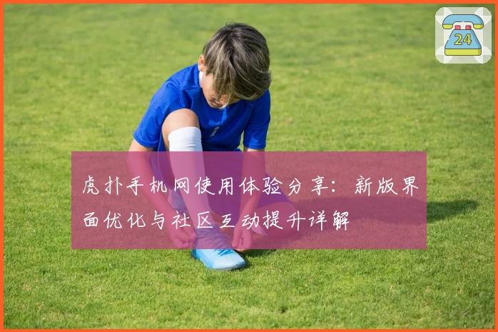 虎扑手机网使用体验分享：新版界面优化与社区互动提升详解