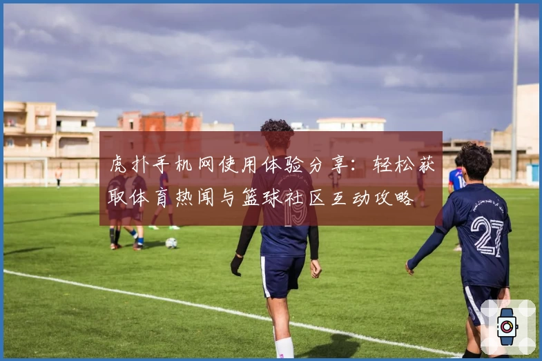 虎扑手机网使用体验分享：轻松获取体育热闻与篮球社区互动攻略