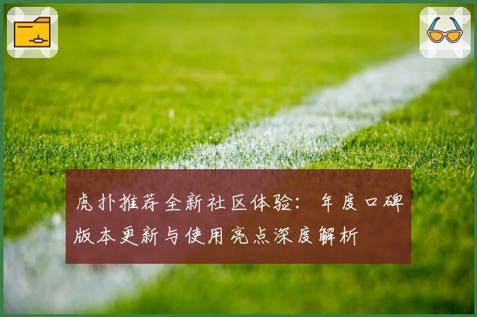 虎扑推荐全新社区体验：年度口碑版本更新与使用亮点深度解析