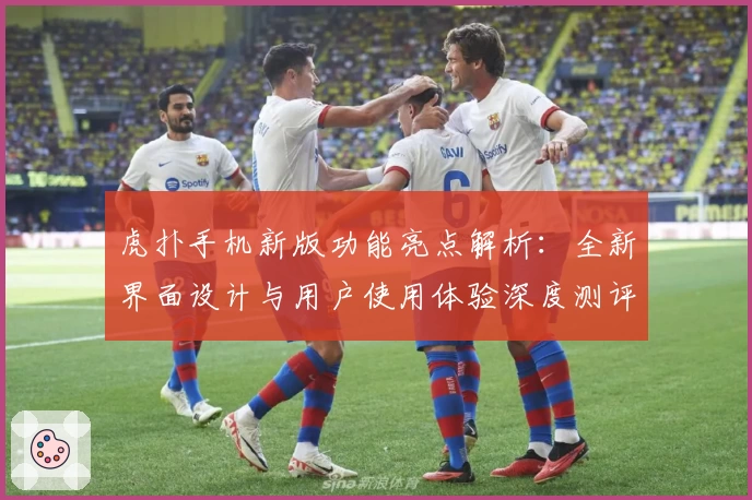 虎扑手机新版功能亮点解析：全新界面设计与用户使用体验深度测评