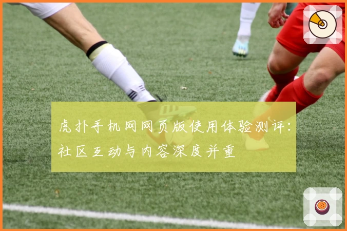 虎扑手机网网页版使用体验测评：社区互动与内容深度并重