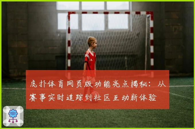 虎扑体育网页版功能亮点揭秘：从赛事实时追踪到社区互动新体验