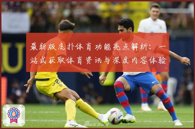 最新版虎扑体育功能亮点解析:一站式获取体育资讯与深度内容体验