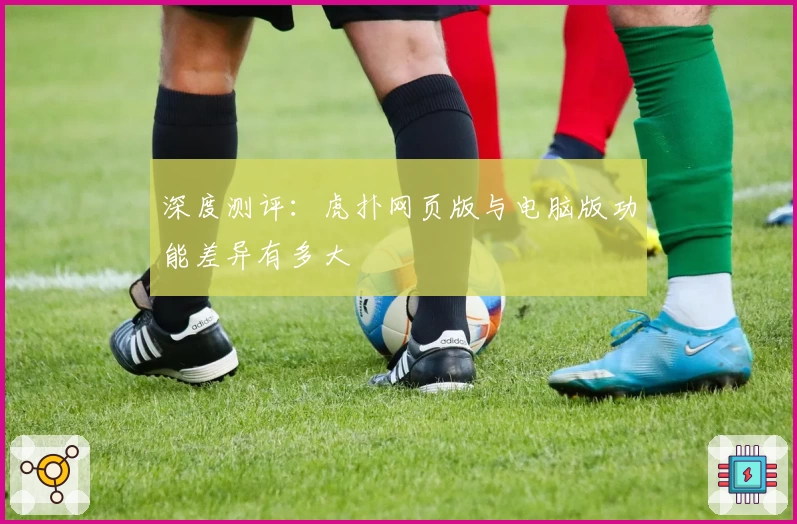 深度测评:虎扑网页版与电脑版功能差异有多大