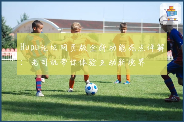 Hupu论坛网页版全新功能亮点详解：老司机带你体验互动新境界