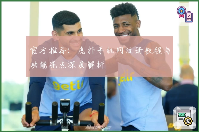 官方推荐：虎扑手机网注册教程与功能亮点深度解析