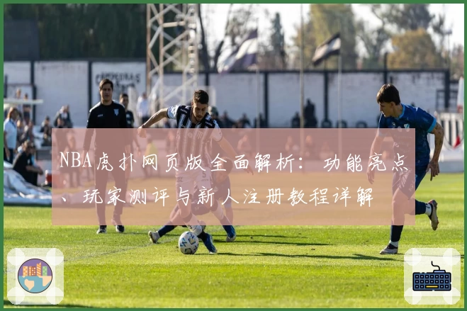 NBA虎扑网页版全面解析：功能亮点、玩家测评与新人注册教程详解