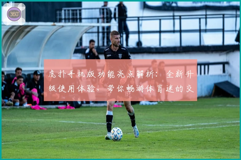 虎扑手机版功能亮点解析：全新升级使用体验，带你畅游体育迷的交流世界