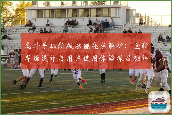 虎扑手机新版功能亮点解析：全新界面设计与用户使用体验深度测评