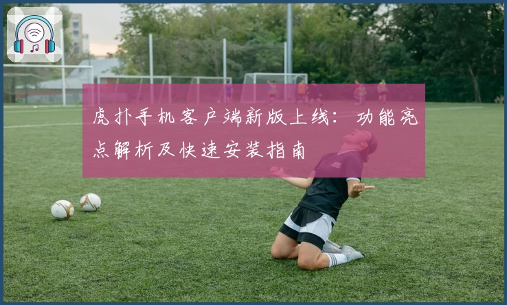 虎扑手机客户端新版上线：功能亮点解析及快速安装指南