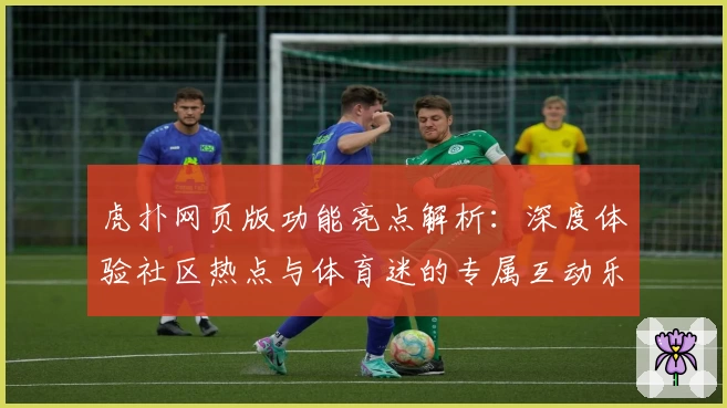虎扑网页版功能亮点解析:深度体验社区热点与体育迷的专属互动乐趣