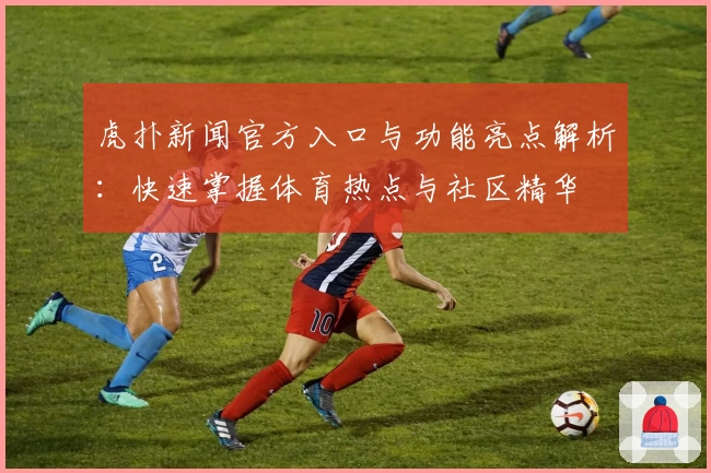虎扑新闻官方入口与功能亮点解析：快速掌握体育热点与社区精华