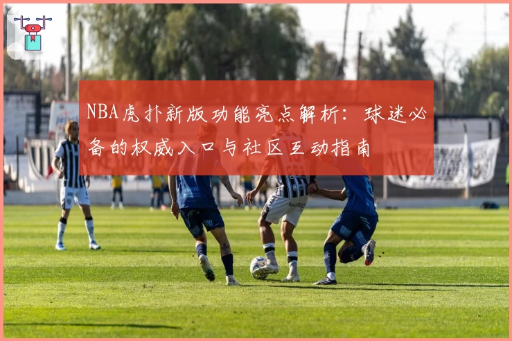 NBA虎扑新版功能亮点解析：球迷必备的权威入口与社区互动指南