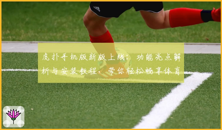 虎扑手机版新版上线：功能亮点解析与安装教程，带你轻松畅享体育资讯盛宴