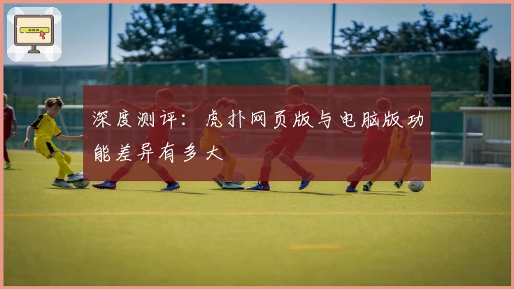 深度测评:虎扑网页版与电脑版功能差异有多大