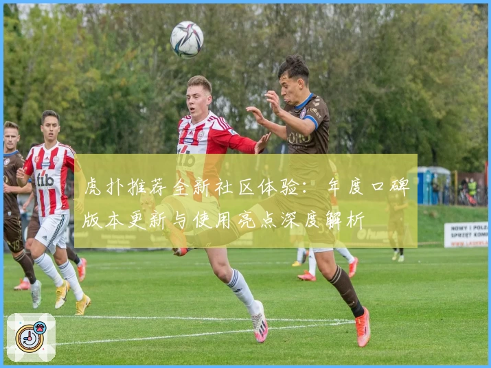 虎扑推荐全新社区体验：年度口碑版本更新与使用亮点深度解析