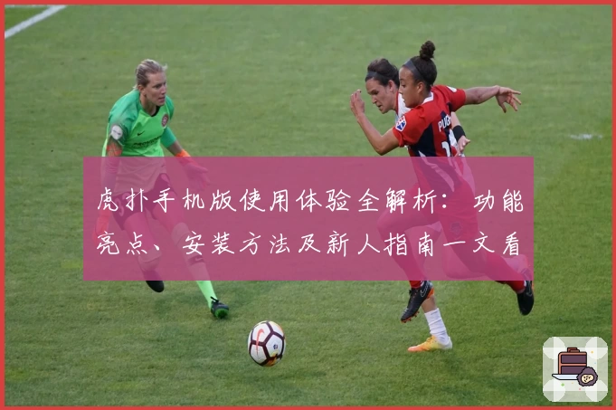 虎扑手机版使用体验全解析:功能亮点、安装方法及新人指南一文看懂