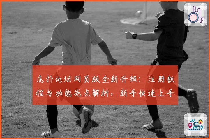 虎扑论坛网页版全新升级：注册教程与功能亮点解析，新手快速上手指南